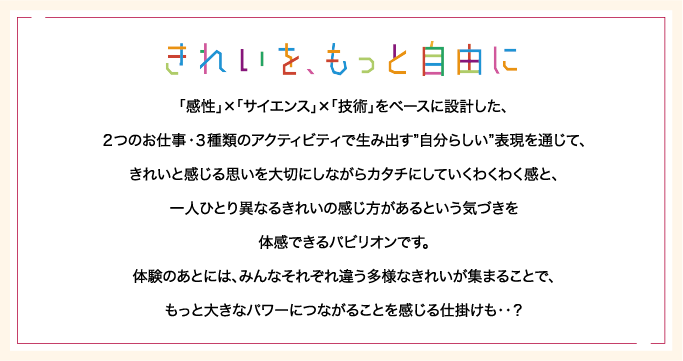 「感性」×「サイエンス」×「技術」をベースに設計した、２つのお仕事・３種類のアクティビティで生み出す”自分らしい”表現を通じて、きれいと感じる思いを大切にしながらカタチにしていくわくわく感と、一人ひとり異なるきれいの感じ方があるという気づきを体感できるパビリオンです。体験のあとには、みんなそれぞれ違う多様なきれいが集まることで、もっと大きなパワーにつながることを感じる仕掛けも・・？