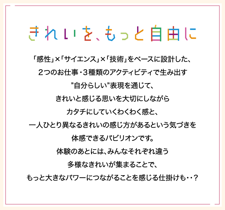 「感性」×「サイエンス」×「技術」をベースに設計した、２つのお仕事・３種類のアクティビティで生み出す”自分らしい”表現を通じて、きれいと感じる思いを大切にしながらカタチにしていくわくわく感と、一人ひとり異なるきれいの感じ方があるという気づきを体感できるパビリオンです。体験のあとには、みんなそれぞれ違う多様なきれいが集まることで、もっと大きなパワーにつながることを感じる仕掛けも・・？